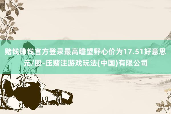 赌钱赚钱官方登录最高瞻望野心价为17.51好意思元/股-压赌注游戏玩法(中国)有限公司