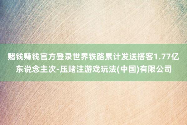 赌钱赚钱官方登录世界铁路累计发送搭客1.77亿东说念主次-压赌注游戏玩法(中国)有限公司