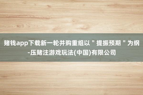 赌钱app下载新一轮并购重组以＂提振预期＂为纲-压赌注游戏玩法(中国)有限公司