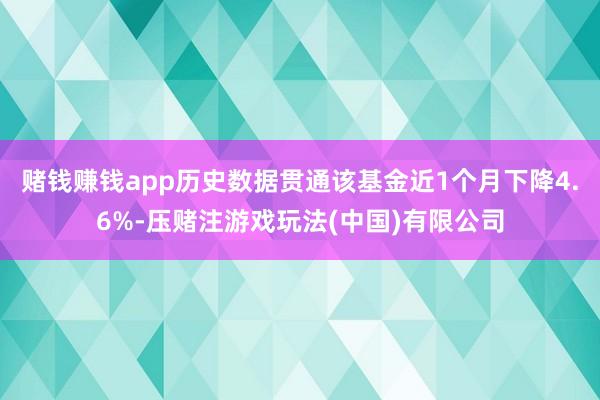 赌钱赚钱app历史数据贯通该基金近1个月下降4.6%-压赌注游戏玩法(中国)有限公司