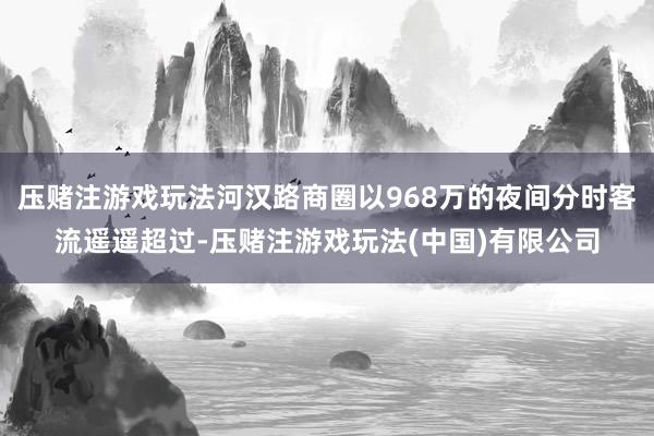 压赌注游戏玩法河汉路商圈以968万的夜间分时客流遥遥超过-压赌注游戏玩法(中国)有限公司