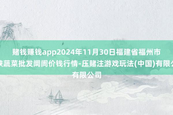 赌钱赚钱app2024年11月30日福建省福州市海峡蔬菜批发阛阓价钱行情-压赌注游戏玩法(中国)有限公司