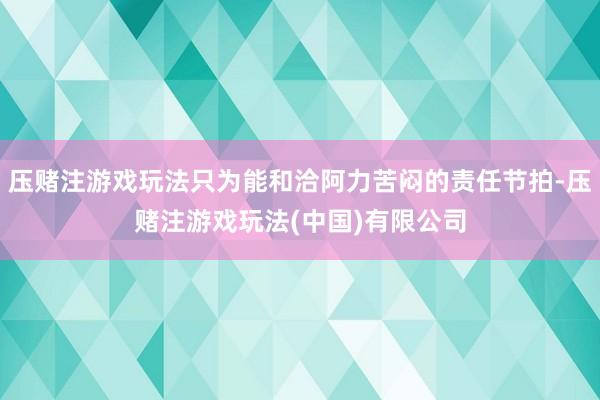 压赌注游戏玩法只为能和洽阿力苦闷的责任节拍-压赌注游戏玩法(中国)有限公司