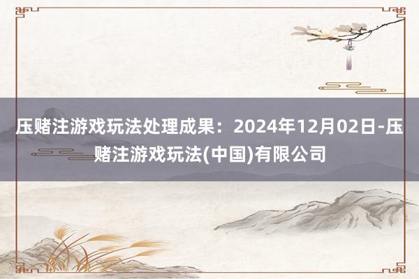 压赌注游戏玩法处理成果：2024年12月02日-压赌注游戏玩法(中国)有限公司