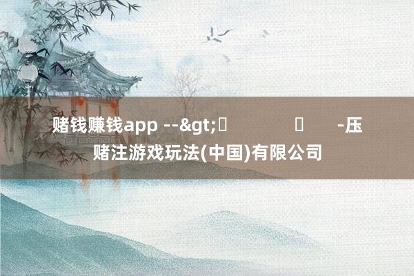 赌钱赚钱app -->	            	     -压赌注游戏玩法(中国)有限公司