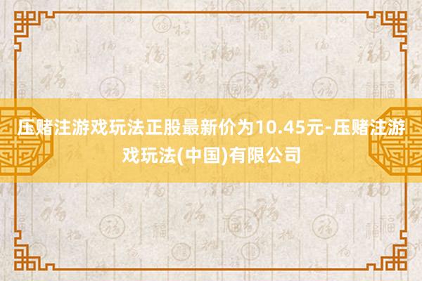 压赌注游戏玩法正股最新价为10.45元-压赌注游戏玩法(中国)有限公司