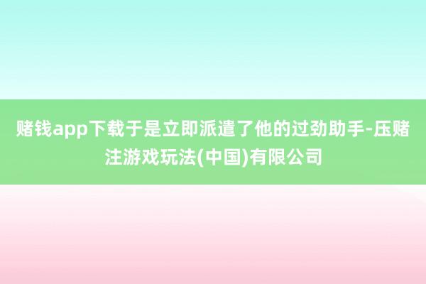 赌钱app下载于是立即派遣了他的过劲助手-压赌注游戏玩法(中国)有限公司