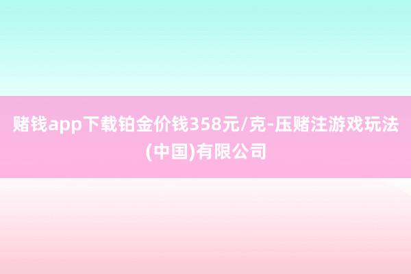 赌钱app下载铂金价钱358元/克-压赌注游戏玩法(中国)有限公司