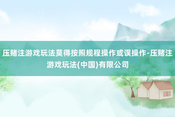 压赌注游戏玩法莫得按照规程操作或误操作-压赌注游戏玩法(中国)有限公司