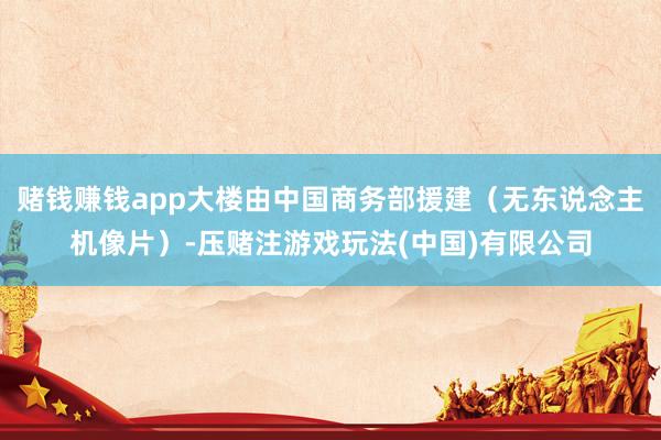 赌钱赚钱app大楼由中国商务部援建（无东说念主机像片）-压赌注游戏玩法(中国)有限公司