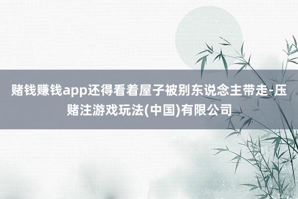 赌钱赚钱app还得看着屋子被别东说念主带走-压赌注游戏玩法(中国)有限公司