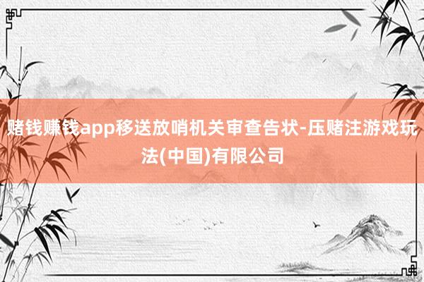 赌钱赚钱app移送放哨机关审查告状-压赌注游戏玩法(中国)有限公司