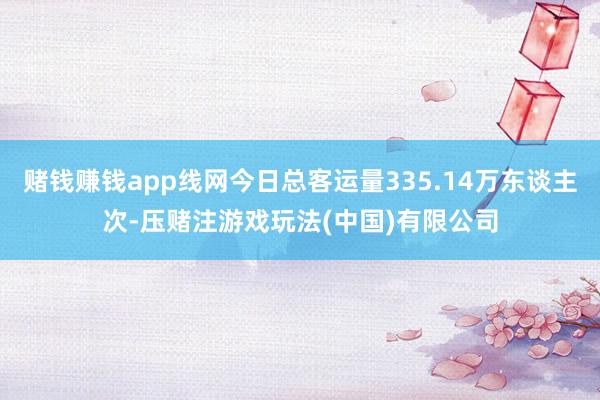 赌钱赚钱app线网今日总客运量335.14万东谈主次-压赌注游戏玩法(中国)有限公司