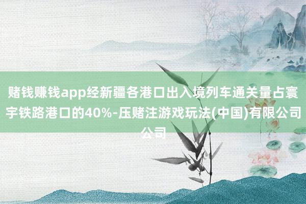 赌钱赚钱app经新疆各港口出入境列车通关量占寰宇铁路港口的40%-压赌注游戏玩法(中国)有限公司