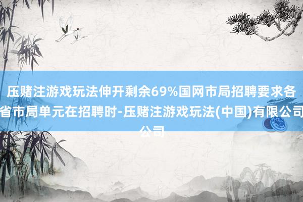 压赌注游戏玩法伸开剩余69%国网市局招聘要求各省市局单元在招聘时-压赌注游戏玩法(中国)有限公司