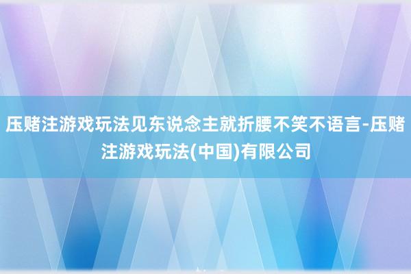 压赌注游戏玩法见东说念主就折腰不笑不语言-压赌注游戏玩法(中国)有限公司