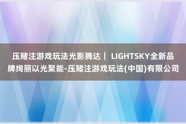 压赌注游戏玩法光影腾达｜ LIGHTSKY全新品牌绚丽以光聚能-压赌注游戏玩法(中国)有限公司