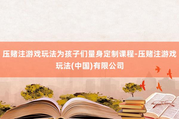 压赌注游戏玩法为孩子们量身定制课程-压赌注游戏玩法(中国)有限公司